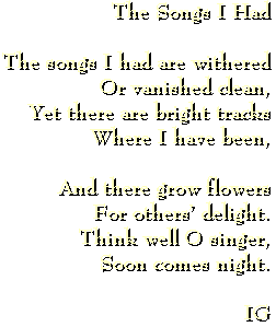 The songs I had are withered or vanished clean, yet there are bright tracks where I have been, and there grow flowers for others' delight.  Think well O singer, soon comes night. --IG